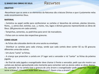 5) BINGO DAS OBRAS DE DEUS
OBJETIVO
-Reconhecer que os seres e os elementos da Natureza são criaturas Divinas e que é justamente nelas
onde encontraremos Deus.
MATERIAL
- Cartolina ou papel cartão para confeccionar as cartelas c/ desenhos de animais, plantas (árvores,
flores,...), astros (Sol, estrelas, Lua...), mares, rios, lagos e demais gravuras representando as obras de
Deus. (08 gravuras em cada cartela).
- Tampinhas, sementes, ou pedrinhas para servir de marcadores.
- Fichas com os nomes das respectivas gravuras.
COMO JOGAR
- As fichas são colocadas dentro de uma sacola ou envelope;
- Distribuir as cartelas para cada criança, sendo que cada cartela deve conter 02 ou 03 gravuras
diferentes umas das outras;
- Um aluno “canta” as fichas;
- A criança que preencher a cartela em 1º lugar será o vencedor e irá “cantar” as fichas da próxima
jogada;
- Ao final de cada jogada o evangelizador deve chamar à frente o vencedor, pedir que ele mostre sua
cartela aos demais aproveitando este momento para comentar com os alunos sobre as obras divinas.
Por exemplo: Se na cartela tiver a gravura de uma árvore o evangelizador pode perguntar: Para que
serve a árvore?; O homem pode fazer uma árvore?; Quem criou a árvore?; etc...
Recursos
 