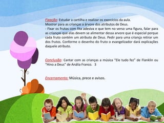 Fixação: Estudar a cartilha e realizar os exercícios da aula.
Mostrar para as crianças a árvore dos atributos de Deus.
- Fixar os frutos com fita adesiva e que tem no verso uma figura, falar para
as crianças que elas devem se alimentar dessa arvore que é especial porque
cada fruto contém um atributo de Deus. Pedir para uma criança retirar um
dos frutos. Conforme o desenho do fruto o evangelizador dará explicações
daquele atributo.
Conclusão: Cantar com as crianças a música “Ele tudo fez” de Flanklin ou
“Hino a Deus” de Anália Franco. 3
Encerramento: Música, prece e avisos.
 