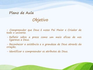 Plano de Aula
- Compreender que Deus é nosso Pai Maior e Criador de
todo o universo.
- Refletir sobre a prece como um meio eficaz de nos
ligarmos a Deus.
- Reconhecer a existência e a grandeza de Deus através da
criação;
- Identificar e compreender os atributos de Deus.
Objetivo
 