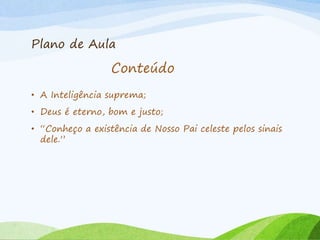 Plano de Aula
• A Inteligência suprema;
• Deus é eterno, bom e justo;
• “Conheço a existência de Nosso Pai celeste pelos sinais
dele.”
Conteúdo
 