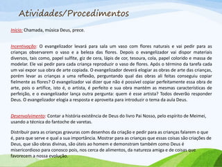 Atividades/Procedimentos
Início: Chamada, música Deus, prece.
Incentivação: O evangelizador levará para sala um vaso com flores naturais e vai pedir para as
crianças observarem o vaso e a beleza das flores. Depois o evangelizador vai dispor materiais
diversos, tais como, papel sulfite, giz de cera, lápis de cor, tesoura, cola, papel colorido e massa de
modelar. Ele vai pedir para cada criança reproduzir o vaso de flores. Após o término da tarefa cada
um vai expor sua obra de arte copiada. O evangelizador deverá elogiar as obras de arte das crianças,
porém levar as crianças a uma reflexão, perguntando qual das obras ali feitas conseguiu copiar
fielmente as flores? O evangelizador vai dizer que não é possível copiar perfeitamente essa obra de
arte, pois o artífice, isto é, o artista, é perfeito e sua obra mantém as mesmas características de
perfeição, e o evangelizador lança outra pergunta: quem é esse artista? Todos deverão responder
Deus. O evangelizador elogia a resposta e aproveita para introduzir o tema da aula Deus.
Desenvolvimento: Contar a história existência de Deus do livro Pai Nosso, pelo espírito de Meimei,
usando a técnica do fantoche de varetas.
Distribuir para as crianças gravuras com desenhos da criação e pedir para as crianças falarem o que
é, para que serve e qual a sua importância. Mostrar para as crianças que essas coisas são criações de
Deus, que são obras divinas, são úteis ao homem e demonstram também como Deus é
misericordioso para conosco pois, nos cerca de alimentos, da natureza amiga e de coisas que
favorecem a nossa evolução.
 
