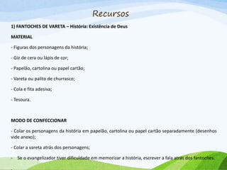 Recursos
1) FANTOCHES DE VARETA – História: Existência de Deus
MATERIAL
- Figuras dos personagens da história;
- Giz de cera ou lápis de cor;
- Papelão, cartolina ou papel cartão;
- Vareta ou palito de churrasco;
- Cola e fita adesiva;
- Tesoura.
MODO DE CONFECCIONAR
- Colar os personagens da história em papelão, cartolina ou papel cartão separadamente (desenhos
vide anexo);
- Colar a vareta atrás dos personagens;
- Se o evangelizador tiver dificuldade em memorizar a história, escrever a fala atrás dos fantoches.
.
 