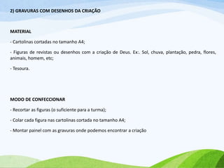 2) GRAVURAS COM DESENHOS DA CRIAÇÃO
MATERIAL
- Cartolinas cortadas no tamanho A4;
- Figuras de revistas ou desenhos com a criação de Deus. Ex:. Sol, chuva, plantação, pedra, flores,
animais, homem, etc;
- Tesoura.
MODO DE CONFECCIONAR
- Recortar as figuras (o suficiente para a turma);
- Colar cada figura nas cartolinas cortada no tamanho A4;
- Montar painel com as gravuras onde podemos encontrar a criação
 