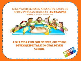 Esse valor depende apenas do facto de
serem pessoas humanas, amadas por
Deus desde sempre.

A sua vida é um dom de Deus, que todos
devem respeitar e do qual devem
cuidar.

 