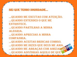 Sei que tenho dignidade…
…quando me escutas com atenção.
…quando entendes o que me
entristece.
…quando partilhas a minha
alegria.
…quando aprecias a minha
companhia.
…quando aceitas brincar comigo.
…quando me dizes que deus me ama.
…quando me abraças com amizade.
…quando adivinhas aquilo de que
preciso.

 