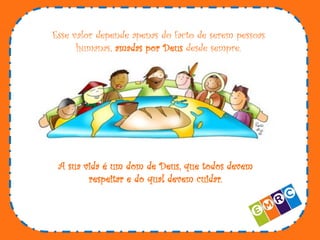 Esse valor depende apenas do facto de serem pessoas
humanas, amadas por Deus desde sempre.

A sua vida é um dom de Deus, que todos devem
respeitar e do qual devem cuidar.

 