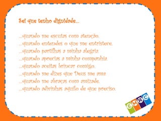 Sei que tenho dignidade…
…quando
…quando
…quando
…quando
…quando
…quando
…quando
…quando

me escutas com atenção.
entendes o que me entristece.
partilhas a minha alegria.
aprecias a minha companhia.
aceitas brincar comigo.
me dizes que Deus me ama.
me abraças com amizade.
adivinhas aquilo de que preciso.

 