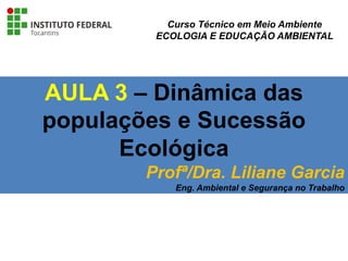 AULA 3 – Dinâmica das
populações e Sucessão
Ecológica
Profª/Dra. Liliane Garcia
Eng. Ambiental e Segurança no Trabalho
Curso Técnico em Meio Ambiente
ECOLOGIA E EDUCAÇÃO AMBIENTAL
 