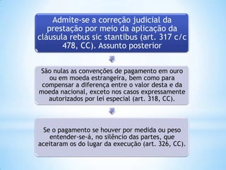 Admite-se a correção judicial da
prestação por meio da aplicação da
cláusula rebus sic stantibus (art. 317 c/c
478, CC). Assunto posterior
São nulas as convenções de pagamento em ouro
ou em moeda estrangeira, bem como para
compensar a diferença entre o valor desta e da
moeda nacional, exceto nos casos expressamente
autorizados por lei especial (art. 318, CC).

Se o pagamento se houver por medida ou peso
entender-se-á, no silêncio das partes, que
aceitaram os do lugar da execução (art. 326, CC).

 