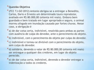 * Questão Objetiva
* (FCC TJ-GO 2012) Antonio obrigou-se a entregar a Benedito,

Carlos, Dario e Ernesto um determinado touro reprodutor,
avaliado em R$ 80.000,00 (oitenta mil reais). Embora bem
guardado e bem tratado em lugar apropriado e seguro, o animal
morreu afogado em inundação causada por fortes chuvas. Nesse
caso, a obrigação é

* a) de dar coisa certa, indivisível, resolvida para ambas as partes

com ausência de culpa do devedor, ante o perecimento do objeto.

* b) indivisível, com o perecimento do objeto por culpa do devedor.
* c) indivisível e tornou-se divisível com o perecimento do objeto,
sem culpa do devedor.

* d) solidária, devendo o valor de R$ 80.000,00 (oitenta mil reais)
ser entregue a qualquer dos credores, em lugar do objeto
perecido.

* e) de dar coisa certa, indivisível, devendo o devedor entregar a
indenização a todos os credores.

 
