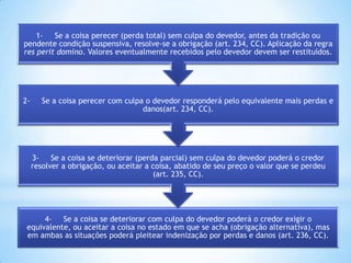 1Se a coisa perecer (perda total) sem culpa do devedor, antes da tradição ou
pendente condição suspensiva, resolve-se a obrigação (art. 234, CC). Aplicação da regra
res perit domino. Valores eventualmente recebidos pelo devedor devem ser restituídos.

2-

Se a coisa perecer com culpa o devedor responderá pelo equivalente mais perdas e
danos(art. 234, CC).

3Se a coisa se deteriorar (perda parcial) sem culpa do devedor poderá o credor
resolver a obrigação, ou aceitar a coisa, abatido de seu preço o valor que se perdeu
(art. 235, CC).

4Se a coisa se deteriorar com culpa do devedor poderá o credor exigir o
equivalente, ou aceitar a coisa no estado em que se acha (obrigação alternativa), mas
em ambas as situações poderá pleitear indenização por perdas e danos (art. 236, CC).

 