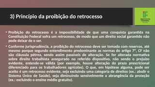 3) Princípio da proibição do retrocesso
• Proibição do retrocesso é a impossibilidade de que uma conquista garantida na
Constituição Federal sofra um retrocesso, de modo que um direito social garantido não
pode deixar de o ser.
• Conforme jurisprudência, a proibição do retrocesso deve ser tomada com reservas, até
mesmo porque segun­
do entendimento predominante as normas do artigo 7º, CF não
são cláusula pétrea, sendo assim passíveis de alte­
ração. Se for alterada normativa
sobre direito trabalhista assegurado no referido dispositivo, não sendo o prejuízo
evidente, entende-se válida (por exemplo, houve alteração do prazo prescricional
diferenciado para os trabalhadores agrícolas). O que, em hipótese alguma, pode ser
aceito é um retrocesso evidente, seja excluindo uma categoria de direitos (ex.: abolir o
Sistema Único de Saúde), seja dimi­
nuindo sensivelmente a abrangência da proteção
(ex.: ex­
cluindo o ensino médio gratuito).
 