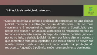 3) Princípio da proibição do retrocesso
• Questão polêmica se refere à proibição do retrocesso: se uma decisão
judicial melhorar a efetivação de um direito social, ela se torna
vinculante e é impossível ao legislador alterar a Constituição para
retirar este avanço? Por um lado, a proibição do retrocesso merece ser
tomada em conceito amplo, abrangendo inclusive decisões judiciais;
por outro lado, a decisão judicial não tem por fulcro alterar a norma, o
que somente é feito pelo legislador, e ele teria o direito de prever que
aquela decisão judicial não está incorporada na proibição do
retrocesso. A questão é polêmica e não há entendimento dominante.
 
