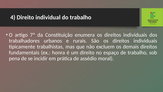 4) Direito individual do trabalho
• O artigo 7º da Constituição enumera os direitos indi­
viduais dos
trabalhadores urbanos e rurais. São os direitos individuais
tipicamente trabalhistas, mas que não excluem os demais direitos
fundamentais (ex.: honra é um direito no espaço de trabalho, sob
pena de se incidir em prática de assédio moral).
 