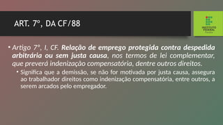ART. 7º, DA CF/88
• Artigo 7º, I, CF. Relação de emprego protegida contra despedida
arbitrária ou sem justa causa, nos termos de lei complementar,
que preverá indenização compensatória, dentre outros direitos.
• Significa que a demissão, se não for motivada por justa causa, assegura
ao trabalhador direitos como indenização compensatória, entre outros, a
serem arcados pelo empre­
gador.
 