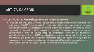ART. 7º, DA CF/88
• Artigo 7º, III, CF. Fundo de garantia do tempo de ser­
viço.
• Foi criado em 1967 pelo Governo Federal para pro­
teger o trabalhador demitido sem
justa causa. O FGTS é constituído de contas vinculadas, abertas em nome de cada
trabalhador, quando o empregador efetua o primeiro depósito. O saldo da conta
vinculada é formado pelos de­
pósitos mensais efetivados pelo empregador,
equivalentes a 8,0% do salário pago ao empregado, acrescido de atua­
lização
monetária e juros. Com o FGTS, o trabalhador tem a oportunidade de formar um
patrimônio, que pode ser sacado em momentos especiais, como o da aquisição da
casa própria ou da aposentadoria e em situações de dificul­
dades, que podem ocorrer
com a demissão sem justa causa ou em caso de algumas doenças graves.
 