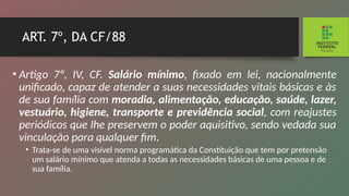 ART. 7º, DA CF/88
• Artigo 7º, IV, CF. Salário mínimo, fixado em lei, nacio­
nalmente
unificado, capaz de atender a suas necessidades vitais básicas e às
de sua família com moradia, alimenta­
ção, educação, saúde, lazer,
vestuário, higiene, trans­
porte e previdência social, com reajustes
periódicos que lhe preservem o poder aquisitivo, sendo vedada sua
vincula­
ção para qualquer fim.
• Trata-se de uma visível norma programática da Cons­
tituição que tem por pretensão
um salário mínimo que atenda a todas as necessidades básicas de uma pessoa e de
sua família.
 
