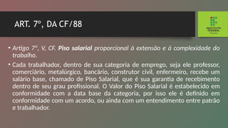 ART. 7º, DA CF/88
• Artigo 7º, V, CF. Piso salarial proporcional à extensão e à complexidade do
trabalho.
• Cada trabalhador, dentro de sua categoria de empre­
go, seja ele professor,
comerciário, metalúrgico, bancário, construtor civil, enfermeiro, recebe um
salário base, chama­
do de Piso Salarial, que é sua garantia de recebimento
den­
tro de seu grau profissional. O Valor do Piso Salarial é esta­
belecido em
conformidade com a data base da categoria, por isso ele é definido em
conformidade com um acordo, ou ainda com um entendimento entre patrão
e trabalhador.
 