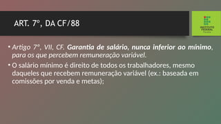 ART. 7º, DA CF/88
• Artigo 7º, VII, CF. Garantia de salário, nunca inferior ao mínimo,
para os que percebem remuneração variável.
• O salário mínimo é direito de todos os trabalhadores, mesmo
daqueles que recebem remuneração variável (ex.: baseada em
comissões por venda e metas);
 