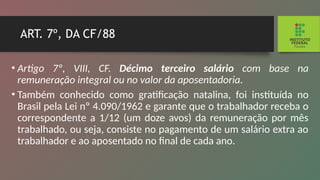 ART. 7º, DA CF/88
• Artigo 7º, VIII, CF. Décimo terceiro salário com base na
remuneração integral ou no valor da aposentadoria.
• Também conhecido como gratificação natalina, foi ins­
tituída no
Brasil pela Lei nº 4.090/1962 e garante que o tra­
balhador receba o
correspondente a 1/12 (um doze avos) da remuneração por mês
trabalhado, ou seja, consiste no pagamento de um salário extra ao
trabalhador e ao apo­
sentado no final de cada ano.
 