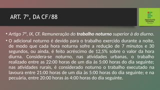 ART. 7º, DA CF/88
• Artigo 7º, IX, CF. Remuneração do trabalho noturno superior à do diurno.
• O adicional noturno é devido para o trabalho exercido durante a noite,
de modo que cada hora noturna sofre a re­
dução de 7 minutos e 30
segundos, ou ainda, é feito acrés­
cimo de 12,5% sobre o valor da hora
diurna. Considera-se noturno, nas atividades urbanas, o trabalho
realizado entre as 22:00 horas de um dia às 5:00 horas do dia seguinte;
nas atividades rurais, é considerado noturno o trabalho execu­
tado na
lavoura entre 21:00 horas de um dia às 5:00 horas do dia seguinte; e na
pecuária, entre 20:00 horas às 4:00 horas do dia seguinte.
 