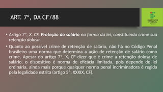 ART. 7º, DA CF/88
• Artigo 7º, X, CF. Proteção do salário na forma da lei, constituindo crime sua
retenção dolosa.
• Quanto ao possível crime de retenção de salário, não há no Código Penal
brasileiro uma norma que determina a ação de retenção de salário como
crime. Apesar do artigo 7º, X, CF dizer que é crime a retenção dolosa de
salário, o dispositivo é norma de eficácia limitada, pois depende de lei
ordinária, ainda mais porque qualquer norma penal incrimi­
nadora é regida
pela legalidade estrita (artigo 5º, XXXIX, CF).
 