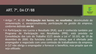 ART. 7º, DA CF/88
• Artigo 7º, XI, CF. Participação nos lucros, ou resultados, desvinculada da
remuneração, e, excepcionalmente, participa­
ção na gestão da empresa,
conforme definido em lei.
• A Participação nos Lucros e Resultado (PLR), que é conhecida também por
Programa de Participação nos Re­
sultados (PPR), está prevista na
Consolidação das Leis do Trabalho (CLT) desde a Lei nº 10.101, de 19 de
dezembro de 2000. Ela funciona como um bônus, que é ofertado pelo
empregador e negociado com uma comissão de trabalha­
dores da empresa.
A CLT não obriga o empregador a forne­
cer o benefício, mas propõe que ele
seja utilizado.
 