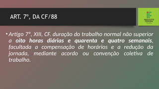 ART. 7º, DA CF/88
•Artigo 7º, XIII, CF. duração do trabalho normal não su­
perior
a oito horas diárias e quarenta e quatro semanais,
facultada a compensação de horários e a redução da
jornada, mediante acordo ou convenção coletiva de
trabalho.
 