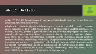 ART. 7º, DA CF/88
• Artigo 7º, XVI, CF. Remuneração do serviço extraor­
dinário superior, no mínimo, em
cinquenta por cento à do normal.
• A legislação trabalhista vigente estabelece que a du­
ração normal do trabalho, salvo os
casos especiais, é de 8 (oito) horas diárias e 44 (quarenta e quatro) semanais, no
máximo. Todavia, poderá a jornada diária de trabalho dos empregados maiores ser
acrescida de horas suplementares, em número não excedentes a duas, no máximo,
para efeito de serviço extraordinário, mediante acordo individual, acor­
do coletivo,
convenção coletiva ou sentença normativa. Ex­
cepcionalmente, ocorrendo necessidade
imperiosa, poderá ser prorrogada além do limite legalmente permitido. A re­
muneração
do serviço extraordinário, desde a promulgação da Constituição Federal, deverá
constar, obrigatoriamente, do acordo, convenção ou sentença normativa, e será, no mí­
nimo, 50% (cinquenta por cento) superior à da hora normal.
 