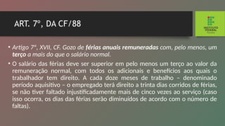 ART. 7º, DA CF/88
• Artigo 7º, XVII, CF. Gozo de férias anuais remuneradas com, pelo menos, um
terço a mais do que o salário normal.
• O salário das férias deve ser superior em pelo menos um terço ao valor da
remuneração normal, com todos os adicionais e benefícios aos quais o
trabalhador tem direi­
to. A cada doze meses de trabalho – denominado
período aquisitivo – o empregado terá direito a trinta dias corridos de férias,
se não tiver faltado injustificadamente mais de cinco vezes ao serviço (caso
isso ocorra, os dias das férias serão diminuídos de acordo com o número de
faltas).
 