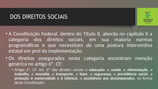 DOS DIREITOS SOCIAIS
• A Constituição Federal, dentro do Título II, aborda no capítulo II a
categoria dos direitos sociais, em sua maioria normas
programáticas e que necessitam de uma postura interventiva
estatal em prol da implementação.
• Os direitos assegurados nesta categoria encontram menção
genérica no artigo 6º, CF:
• Artigo 6º, CF. Art. 6º São direitos sociais a educação, a saúde, a alimentação, o
trabalho, a moradia, o transpor­
te, o lazer, a segurança, a previdência social, a
proteção à maternidade e à infância, a assistência aos desampa­
rados, na forma
desta Constituição.
 