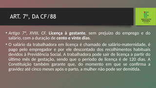 ART. 7º, DA CF/88
• Artigo 7º, XVIII, CF. Licença à gestante, sem prejuízo do emprego e do
salário, com a duração de cento e vinte dias.
• O salário da trabalhadora em licença é chamado de salário-maternidade, é
pago pelo empregador e por ele descontado dos recolhimentos habituais
devidos à Previ­
dência Social. A trabalhadora pode sair de licença a partir do
último mês de gestação, sendo que o período de licen­
ça é de 120 dias. A
Constituição também garante que, do momento em que se confirma a
gravidez até cinco meses após o parto, a mulher não pode ser demitida.
 