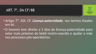 ART. 7º, DA CF/88
•Artigo 7º, XIX, CF. Licença-paternidade, nos termos fi­
xados
em lei.
•O homem tem direito a 5 dias de licença-paternidade para
estar mais próximo do bebê recém-nascido e ajudar a mãe
nos processos pós-operatórios.
 