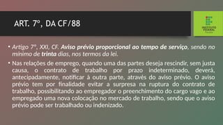 ART. 7º, DA CF/88
• Artigo 7º, XXI, CF. Aviso prévio proporcional ao tem­
po de serviço, sendo no
mínimo de trinta dias, nos termos da lei.
• Nas relações de emprego, quando uma das partes de­
seja rescindir, sem justa
causa, o contrato de trabalho por prazo indeterminado, deverá,
antecipadamente, notificar à outra parte, através do aviso prévio. O aviso
prévio tem por finalidade evitar a surpresa na ruptura do contrato de
trabalho, possibilitando ao empregador o preenchimento do cargo vago e ao
empregado uma nova colocação no mercado de trabalho, sendo que o aviso
prévio pode ser trabalhado ou indenizado.
 