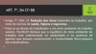 ART. 7º, DA CF/88
• Artigo 7º, XXII, CF. Redução dos riscos inerentes ao trabalho, por
meio de normas de saúde, higiene e segu­
rança.
• Trata-se ao direito do trabalhador a um meio ambiente do trabalho
salubre. Fiorillo39 destaca que o equilíbrio do meio ambiente do
trabalho está sedimentado na salubri­
dade e na ausência de
agentes que possam comprometer a incolumidade físico-psíquica
dos trabalhadores.
•
 
