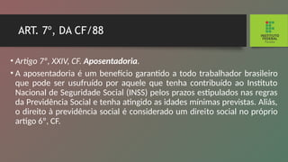 ART. 7º, DA CF/88
• Artigo 7º, XXIV, CF. Aposentadoria.
• A aposentadoria é um benefício garantido a todo tra­
balhador brasileiro
que pode ser usufruído por aquele que tenha contribuído ao Instituto
Nacional de Seguridade Social (INSS) pelos prazos estipulados nas regras
da Previ­
dência Social e tenha atingido as idades mínimas previstas. Aliás,
o direito à previdência social é considerado um direi­
to social no próprio
artigo 6º, CF.
 