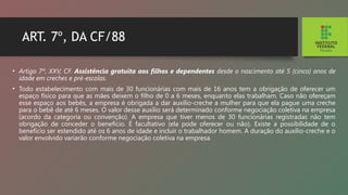 ART. 7º, DA CF/88
• Artigo 7º, XXV, CF. Assistência gratuita aos filhos e de­
pendentes desde o nascimento até 5 (cinco) anos de
idade em creches e pré-escolas.
• Todo estabelecimento com mais de 30 funcionárias com mais de 16 anos tem a obrigação de oferecer um
espaço físi­
co para que as mães deixem o filho de 0 a 6 meses, enquan­
to elas trabalham. Caso não ofereçam
esse espaço aos be­
bês, a empresa é obrigada a dar auxílio-creche a mulher para que ela pague uma creche
para o bebê de até 6 meses. O valor desse auxílio será determinado conforme negociação coletiva na empresa
(acordo da categoria ou convenção). A empresa que tiver menos de 30 funcionárias registradas não tem
obrigação de conceder o benefício. É facultativo (ela pode oferecer ou não). Existe a possibilidade de o
benefício ser estendido até os 6 anos de idade e incluir o trabalhador homem. A duração do auxílio-creche e o
valor envolvido va­
riarão conforme negociação coletiva na empresa.
 