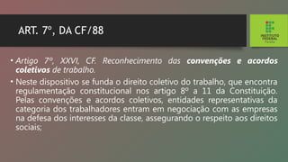 ART. 7º, DA CF/88
• Artigo 7º, XXVI, CF. Reconhecimento das convenções e acordos
coletivos de trabalho.
• Neste dispositivo se funda o direito coletivo do trabalho, que encontra
regulamentação constitucional nos artigo 8º a 11 da Constituição.
Pelas convenções e acordos coletivos, entidades representativas da
categoria dos trabalhadores entram em negociação com as empresas
na defesa dos inte­
resses da classe, assegurando o respeito aos direitos
sociais;
 