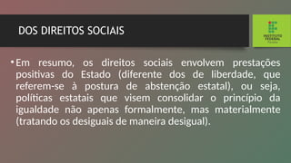 DOS DIREITOS SOCIAIS
•Em resumo, os direitos sociais envolvem prestações
positivas do Estado (diferente dos de liberdade, que
referem-se à postura de abstenção estatal), ou seja,
políticas estatais que visem consolidar o princípio da
igualdade não apenas formalmente, mas ma­
terialmente
(tratando os desiguais de maneira desigual).
 