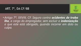 ART. 7º, DA CF/88
•Artigo 7º, XXVIII, CF. Seguro contra acidentes de traba­
lho, a cargo do empregador, sem excluir a indenização
a que este está obrigado, quando incorrer em dolo ou
culpa.
 