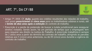 ART. 7º, DA CF/88
• Artigo 7º, XXIX, CF. Ação, quanto aos créditos re­
sultantes das relações de trabalho,
com prazo prescri­
cional de cinco anos para os trabalhadores urbanos e rurais, até
o limite de dois anos após a extinção do contrato de trabalho.
• Prescrição é a perda da pretensão de buscar a tu­
tela jurisdicional para assegurar
direitos violados. Sen­
do assim, há um período de tempo que o empregado tem
para requerer seu direito na Justiça do Trabalho. A prescrição trabalhista é sempre
de 2 (dois) anos a partir do término do contrato de trabalho, atingindo as parcelas
relativas aos 5 (cinco) anos anteriores, ou de 05 (cinco) anos durante a vigência do
contrato de trabalho.
 