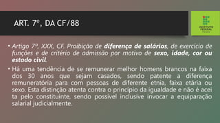 ART. 7º, DA CF/88
• Artigo 7º, XXX, CF. Proibição de diferença de salá­
rios, de exercício de
funções e de critério de admissão por motivo de sexo, idade, cor ou
estado civil.
• Há uma tendência de se remunerar melhor homens brancos na faixa
dos 30 anos que sejam casados, sendo patente a diferença
remuneratória para com pessoas de diferente etnia, faixa etária ou
sexo. Esta distinção atenta contra o princípio da igualdade e não é acei­
ta pelo constituinte, sendo possível inclusive invocar a equiparação
salarial judicialmente.
 