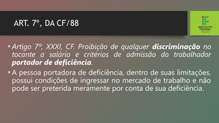 ART. 7º, DA CF/88
• Artigo 7º, XXXI, CF. Proibição de qualquer discrimi­
nação no
tocante a salário e critérios de admissão do trabalhador
portador de deficiência.
• A pessoa portadora de deficiência, dentro de suas limitações,
possui condições de ingressar no mercado de trabalho e não
pode ser preterida meramente por conta de sua deficiência.
 