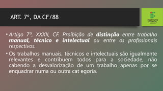 ART. 7º, DA CF/88
• Artigo 7º, XXXII, CF. Proibição de distinção entre trabalho
manual, técnico e intelectual ou entre os profissionais
respectivos.
• Os trabalhos manuais, técnicos e intelectuais são igualmente
relevantes e contribuem todos para a so­
ciedade, não
cabendo a desvalorização de um trabalho apenas por se
enquadrar numa ou outra cat egoria.
 