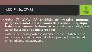 ART. 7º, DA CF/88
• Artigo 7º, XXXIII, CF. proibição de trabalho notur­
no,
perigoso ou insalubre a menores de dezoito e de qualquer
trabalho a menores de dezesseis anos, salvo na condição de
aprendiz, a partir de quatorze anos.
• Trata-se de norma protetiva do adolescente, esta­
belecendo-
se uma idade mínima para trabalho e proi­
bindo-se o trabalho
em condições desfavoráveis
 