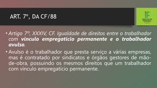 ART. 7º, DA CF/88
• Artigo 7º, XXXIV, CF. Igualdade de direitos entre o trabalhador
com vínculo empregatício permanente e o trabalhador
avulso.
• Avulso é o trabalhador que presta serviço a várias empresas,
mas é contratado por sindicatos e órgãos gestores de mão-
de-obra, possuindo os mesmos direitos que um trabalhador
com vínculo empregatício permanente.
 