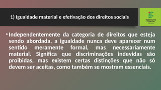 1) Igualdade material e efetivação dos direitos sociais
•Independentemente da categoria de direitos que esteja
sendo abordada, a igualdade nunca deve apa­
recer num
sentido meramente formal, mas necessa­
riamente
material. Significa que discriminações inde­
vidas são
proibidas, mas existem certas distinções que não só
devem ser aceitas, como também se mostram essenciais.
 