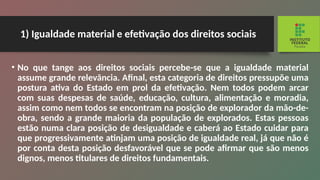 1) Igualdade material e efetivação dos direitos sociais
• No que tange aos direitos sociais percebe-se que a igualdade material
assume grande relevância. Afi­
nal, esta categoria de direitos pressupõe uma
postu­
ra ativa do Estado em prol da efetivação. Nem todos podem arcar
com suas despesas de saúde, educação, cultura, alimentação e moradia,
assim como nem to­
dos se encontram na posição de explorador da mão-de-
obra, sendo a grande maioria da população de explorados. Estas pessoas
estão numa clara posição de desigualdade e caberá ao Estado cuidar para
que progressivamente atinjam uma posição de igualdade real, já que não é
por conta desta posição desfavorá­
vel que se pode afirmar que são menos
dignos, menos titulares de direitos fundamentais.
 