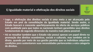 1) Igualdade material e efetivação dos direitos sociais
• Logo, a efetivação dos direitos sociais é uma meta a ser alcançada pelo
Estado em prol da consolidação da igualdade material. Sendo assim, o
Estado busca­
rá o crescente aperfeiçoamento da oferta de serviços públicos
com qualidade para que todos os nacionais tenham garantidos seus direitos
fundamentais de se­
gunda dimensão da maneira mais plena possível.
• Há se ressaltar também que o Estado não pos­
sui apenas um papel direto na
promoção dos direitos econômicos, sociais e culturais, mas também um in­
direto, quando por meio de sua gestão permite que os indivíduos adquiram
condições para sustentarem suas necessidades pertencentes a esta categoria
de direitos.
 