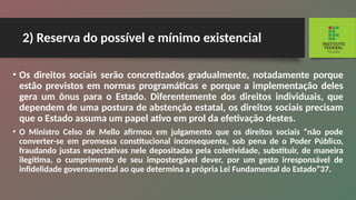 2) Reserva do possível e mínimo existencial
• Os direitos sociais serão concretizados gradual­
mente, notadamente porque
estão previstos em nor­
mas programáticas e porque a implementação deles
gera um ônus para o Estado. Diferentemente dos di­
reitos individuais, que
dependem de uma postura de abstenção estatal, os direitos sociais precisam
que o Estado assuma um papel ativo em prol da efetivação destes.
• O Ministro Celso de Mello afirmou em julgamento que os direitos sociais “não pode
converter-se em promessa constitucional inconsequente, sob pena de o Poder Públi­
co,
fraudando justas expectativas nele depositadas pela co­
letividade, substituir, de maneira
ilegítima, o cumprimento de seu impostergável dever, por um gesto irresponsável de
infidelidade governamental ao que determina a própria Lei Fundamental do Estado”37.
 